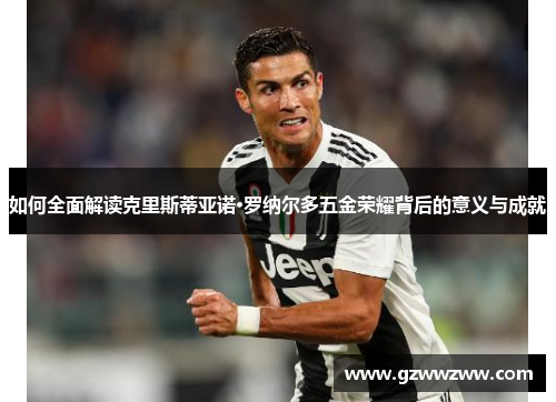 如何全面解读克里斯蒂亚诺·罗纳尔多五金荣耀背后的意义与成就